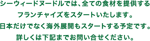 シーウィードヌードルでは、全ての食材を提供するフランチャイズをスタートいたします。日本だけでなく海外展開もスタートする予定です。詳しくは下記までお問い合せください。